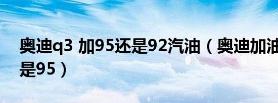 奥迪q3 加95还是92汽油（奥迪加油加92还是95）