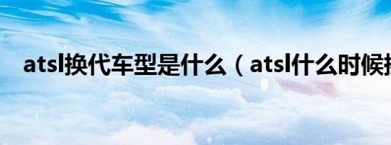 atsl换代车型是什么（atsl什么时候换代）