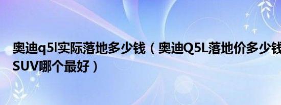奥迪q5l实际落地多少钱（奥迪Q5L落地价多少钱 50万左右SUV哪个最好）