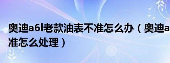 奥迪a6l老款油表不准怎么办（奥迪a4l油表不准怎么处理）