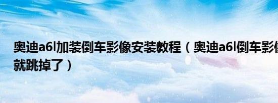 奥迪a6l加装倒车影像安装教程（奥迪a6l倒车影像显示一下就跳掉了）