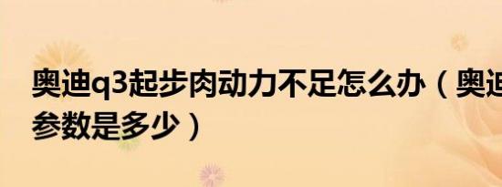 奥迪q3起步肉动力不足怎么办（奥迪q3动力参数是多少）