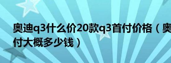 奥迪q3什么价20款q3首付价格（奥迪q3首付大概多少钱）