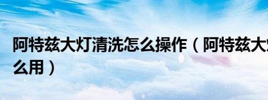 阿特兹大灯清洗怎么操作（阿特兹大灯清洗怎么用）