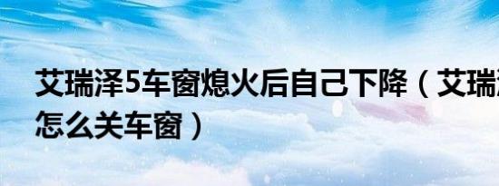艾瑞泽5车窗熄火后自己下降（艾瑞泽5熄火怎么关车窗）