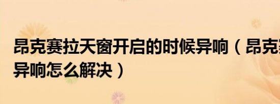 昂克赛拉天窗开启的时候异响（昂克赛拉天窗异响怎么解决）