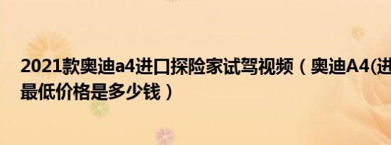 2021款奥迪a4进口探险家试驾视频（奥迪A4(进口)最新款最低价格是多少钱）