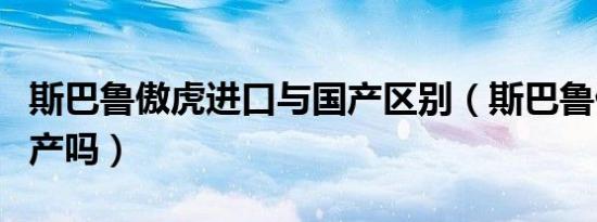 斯巴鲁傲虎进口与国产区别（斯巴鲁傲虎是国产吗）