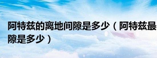 阿特兹的离地间隙是多少（阿特兹最小离地间隙是多少）