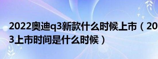 2022奥迪q3新款什么时候上市（2019奥迪q3上市时间是什么时候）