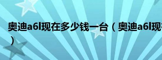 奥迪a6l现在多少钱一台（奥迪a6l现在多少钱）