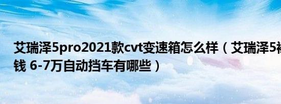 艾瑞泽5pro2021款cvt变速箱怎么样（艾瑞泽5裸车价多少钱 6-7万自动挡车有哪些）