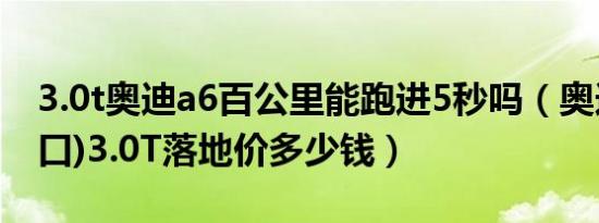 3.0t奥迪a6百公里能跑进5秒吗（奥迪A6(进口)3.0T落地价多少钱）