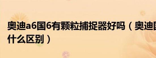 奥迪a6国6有颗粒捕捉器好吗（奥迪国5国6有什么区别）