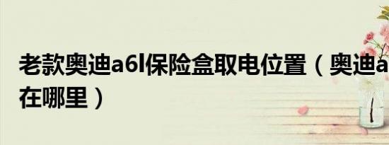 老款奥迪a6l保险盒取电位置（奥迪a6l保险盒在哪里）