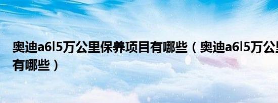 奥迪a6l5万公里保养项目有哪些（奥迪a6l5万公里保养项目有哪些）