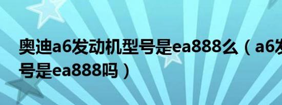 奥迪a6发动机型号是ea888么（a6发动机型号是ea888吗）