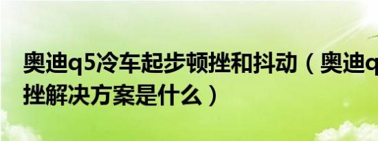 奥迪q5冷车起步顿挫和抖动（奥迪q5低速顿挫解决方案是什么）