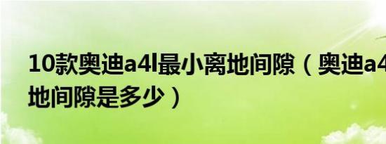 10款奥迪a4l最小离地间隙（奥迪a4l最大离地间隙是多少）