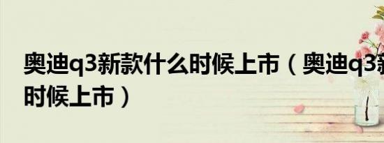 奥迪q3新款什么时候上市（奥迪q3新款什么时候上市）