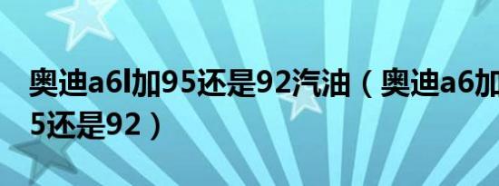 奥迪a6l加95还是92汽油（奥迪a6加什么油95还是92）