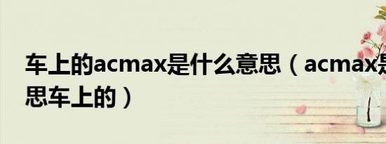 车上的acmax是什么意思（acmax是什么意思车上的）