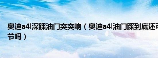 奥迪a4l深踩油门突突响（奥迪a4l油门踩到底还可以再踩一节吗）