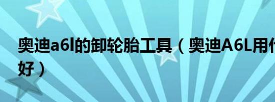 奥迪a6l的卸轮胎工具（奥迪A6L用什么轮胎好）