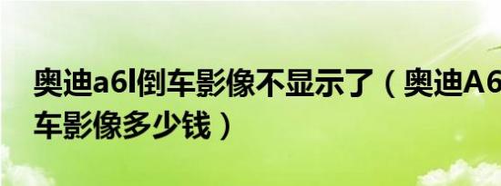 奥迪a6l倒车影像不显示了（奥迪A6L加装倒车影像多少钱）