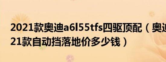 2021款奥迪a6l55tfs四驱顶配（奥迪A6L2021款自动挡落地价多少钱）