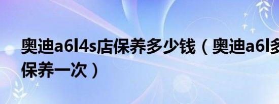 奥迪a6l4s店保养多少钱（奥迪a6l多长时间保养一次）