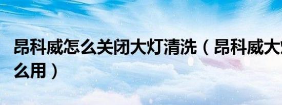 昂科威怎么关闭大灯清洗（昂科威大灯清洗怎么用）