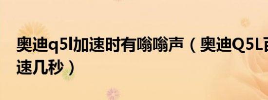 奥迪q5l加速时有嗡嗡声（奥迪Q5L百公里加速几秒）