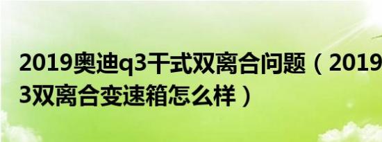 2019奥迪q3干式双离合问题（2019款奥迪Q3双离合变速箱怎么样）