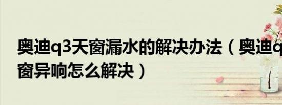 奥迪q3天窗漏水的解决办法（奥迪q3新车天窗异响怎么解决）