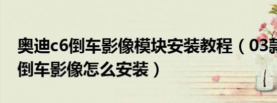 奥迪c6倒车影像模块安装教程（03款奥迪a6倒车影像怎么安装）