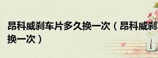 昂科威刹车片多久换一次（昂科威刹车片多久换一次）