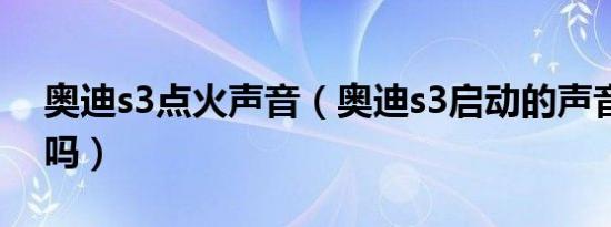 奥迪s3点火声音（奥迪s3启动的声音大正常吗）