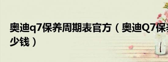 奥迪q7保养周期表官方（奥迪Q7保养一次多少钱）