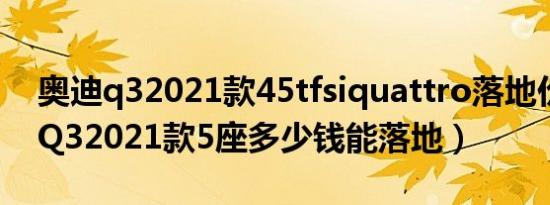 奥迪q32021款45tfsiquattro落地价（奥迪Q32021款5座多少钱能落地）