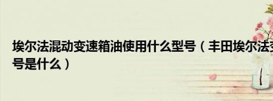 埃尔法混动变速箱油使用什么型号（丰田埃尔法变速箱油型号是什么）