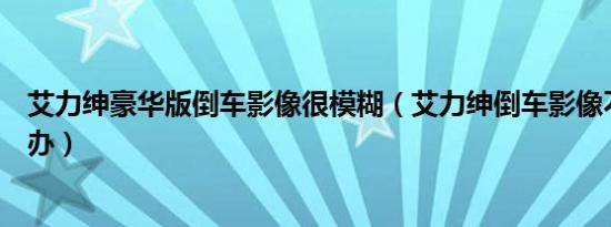艾力绅豪华版倒车影像很模糊（艾力绅倒车影像不清晰怎么办）