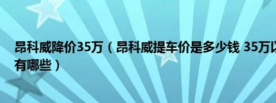 昂科威降价35万（昂科威提车价是多少钱 35万以内家用车有哪些）