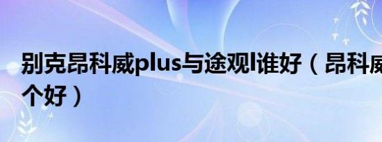 别克昂科威plus与途观l谁好（昂科威途观l哪个好）