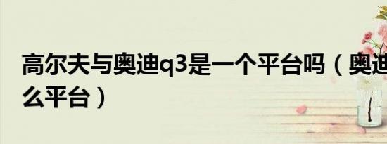 高尔夫与奥迪q3是一个平台吗（奥迪Q3是什么平台）