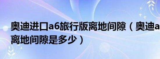 奥迪进口a6旅行版离地间隙（奥迪a6旅行车离地间隙是多少）