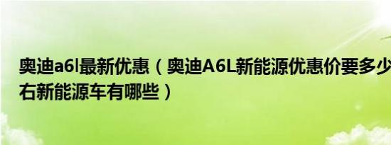 奥迪a6l最新优惠（奥迪A6L新能源优惠价要多少钱 50万左右新能源车有哪些）