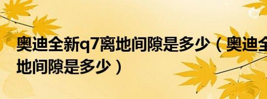 奥迪全新q7离地间隙是多少（奥迪全新q7离地间隙是多少）