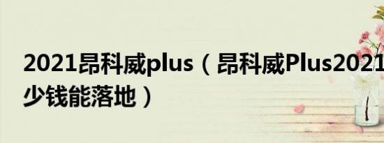 2021昂科威plus（昂科威Plus2021款7座多少钱能落地）