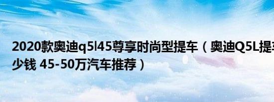 2020款奥迪q5l45尊享时尚型提车（奥迪Q5L提车价需要多少钱 45-50万汽车推荐）